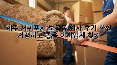 제주 서귀포시 보목동 이사 후기 확인: 저렴하고 좋은 이사업체 찾기! 💯